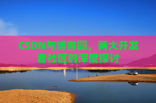 CSDN与博客园,两大开发者社区的深度探讨 CSDN与博客园,两大开发者社区的深度探讨